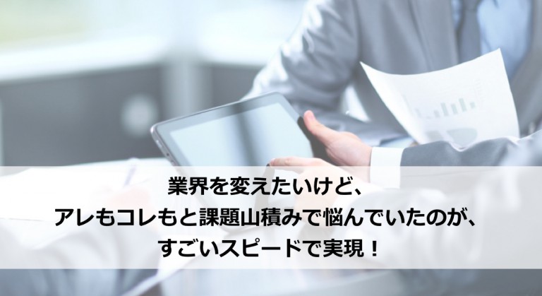 業界を変えたいけど、アレもコレもと課題山積みで悩んでいたのが、すごいスピードで実現！