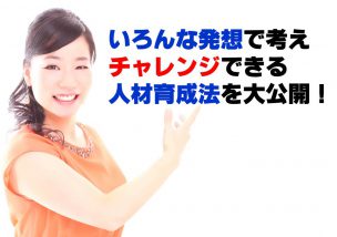 いろんな発想で考え、チャレンジできる人材育成法を大公開！